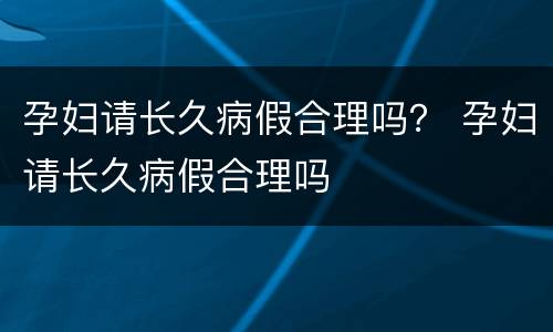 孕妇请长久病假合理吗？ 孕妇请长久病假合理吗