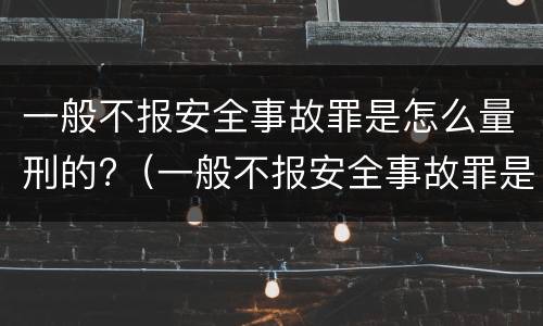 一般不报安全事故罪是怎么量刑的?（一般不报安全事故罪是怎么量刑的呀）