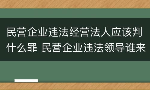 民营企业违法经营法人应该判什么罪 民营企业违法领导谁来处理