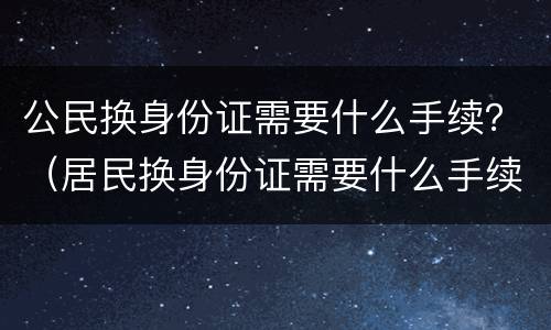 公民换身份证需要什么手续？（居民换身份证需要什么手续）
