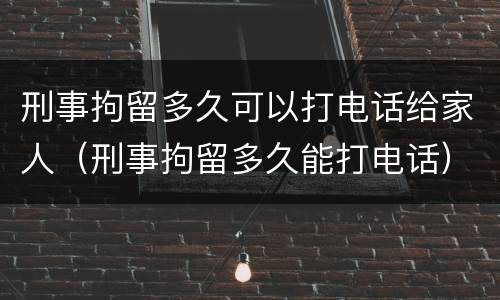 刑事拘留多久可以打电话给家人（刑事拘留多久能打电话）