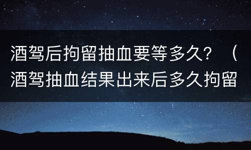 酒驾后拘留抽血要等多久？（酒驾抽血结果出来后多久拘留）
