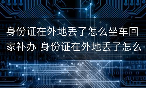 身份证在外地丢了怎么坐车回家补办 身份证在外地丢了怎么坐车回家补办手续