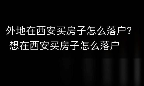 外地在西安买房子怎么落户？ 想在西安买房子怎么落户