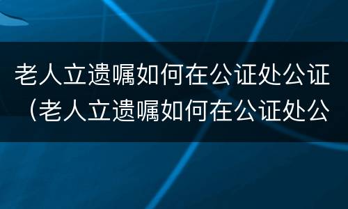 老人立遗嘱如何在公证处公证（老人立遗嘱如何在公证处公证呢）