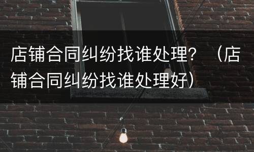 店铺合同纠纷找谁处理？（店铺合同纠纷找谁处理好）