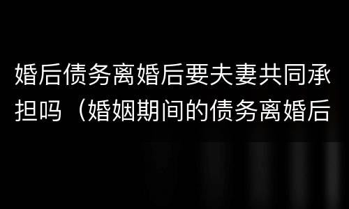 婚后债务离婚后要夫妻共同承担吗（婚姻期间的债务离婚后需要共同承担吗）