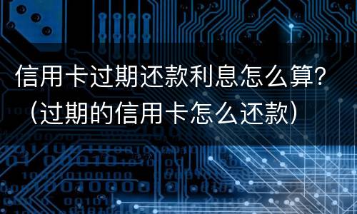 信用卡过期还款利息怎么算？（过期的信用卡怎么还款）