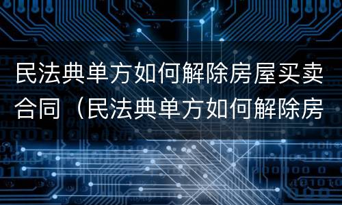 民法典单方如何解除房屋买卖合同（民法典单方如何解除房屋买卖合同）