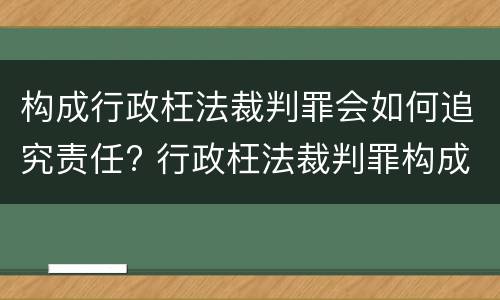 构成行政枉法裁判罪会如何追究责任? 行政枉法裁判罪构成要件