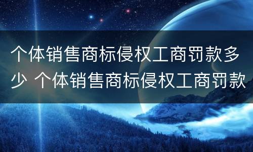 个体销售商标侵权工商罚款多少 个体销售商标侵权工商罚款多少