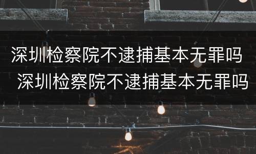 深圳检察院不逮捕基本无罪吗 深圳检察院不逮捕基本无罪吗