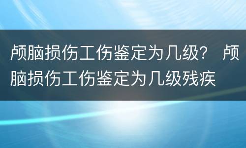 颅脑损伤工伤鉴定为几级？ 颅脑损伤工伤鉴定为几级残疾