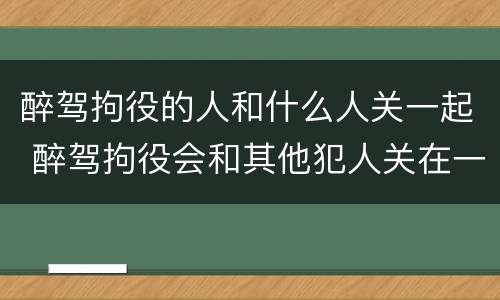 醉驾拘役的人和什么人关一起 醉驾拘役会和其他犯人关在一起吗