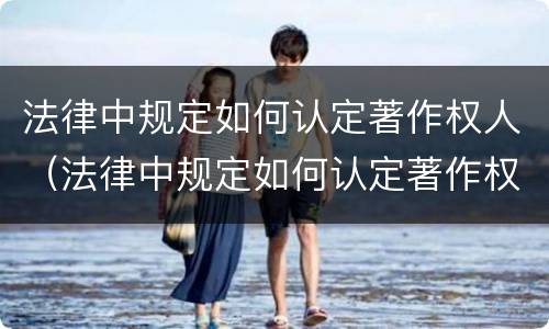 法律中规定如何认定著作权人（法律中规定如何认定著作权人的行为）