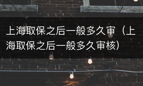 上海取保之后一般多久审（上海取保之后一般多久审核）