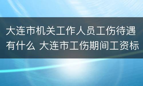 大连市机关工作人员工伤待遇有什么 大连市工伤期间工资标准