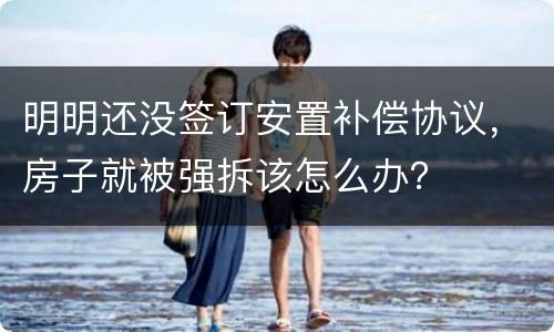 明明还没签订安置补偿协议，房子就被强拆该怎么办？