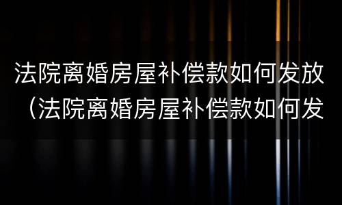 法院离婚房屋补偿款如何发放（法院离婚房屋补偿款如何发放的）