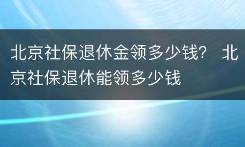 北京社保退休金领多少钱？ 北京社保退休能领多少钱