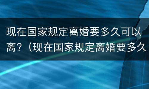 现在国家规定离婚要多久可以离?（现在国家规定离婚要多久可以离掉）