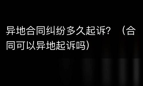 异地合同纠纷多久起诉？（合同可以异地起诉吗）