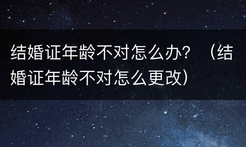 结婚证年龄不对怎么办？（结婚证年龄不对怎么更改）
