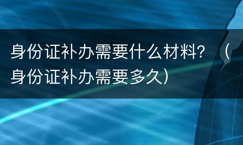 身份证补办需要什么材料？（身份证补办需要多久）