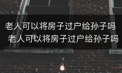 老人可以将房子过户给孙子吗 老人可以将房子过户给孙子吗要交税吗