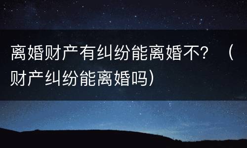 离婚财产有纠纷能离婚不？（财产纠纷能离婚吗）