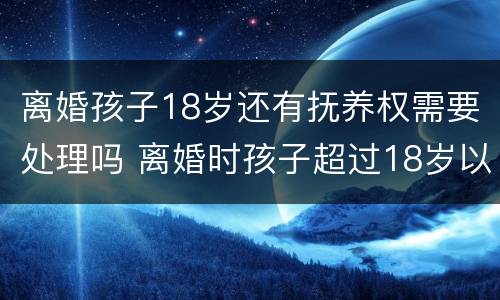离婚孩子18岁还有抚养权需要处理吗 离婚时孩子超过18岁以后还存在抚养权吗