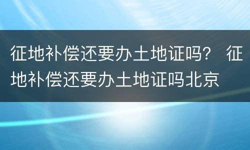 征地补偿还要办土地证吗？ 征地补偿还要办土地证吗北京