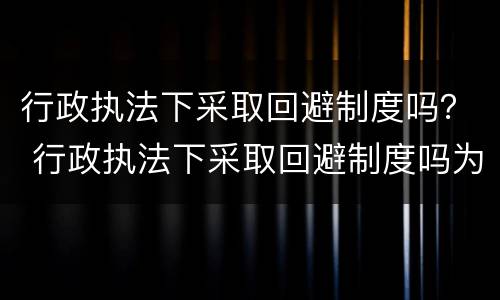 行政执法下采取回避制度吗？ 行政执法下采取回避制度吗为什么