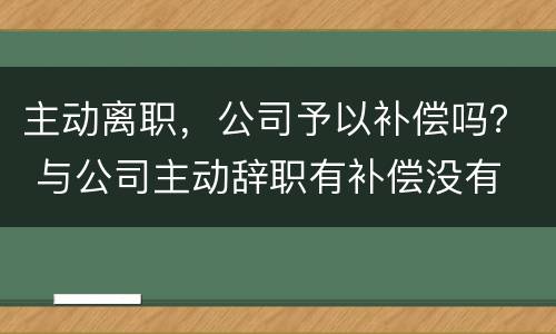 主动离职，公司予以补偿吗？ 与公司主动辞职有补偿没有