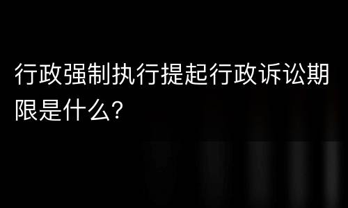 行政强制执行提起行政诉讼期限是什么？