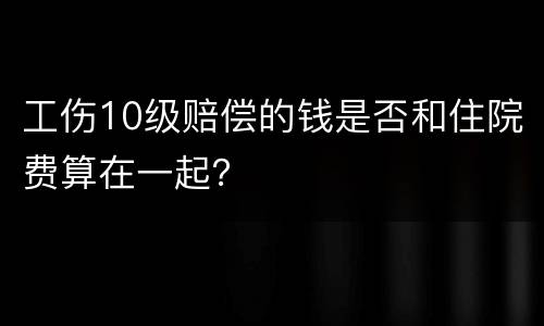 工伤10级赔偿的钱是否和住院费算在一起？