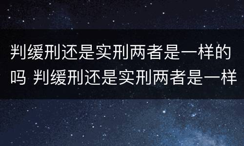判缓刑还是实刑两者是一样的吗 判缓刑还是实刑两者是一样的吗知乎