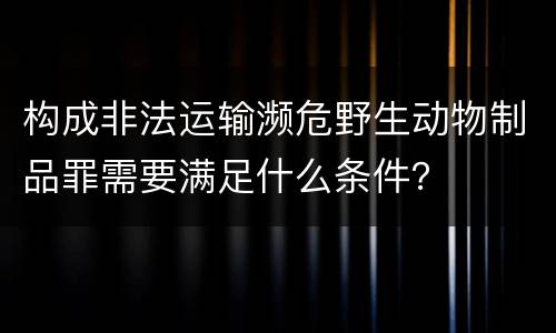 构成非法运输濒危野生动物制品罪需要满足什么条件？