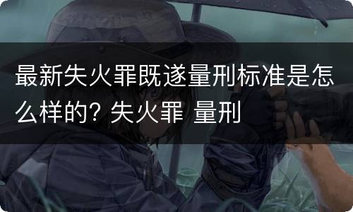 最新失火罪既遂量刑标准是怎么样的? 失火罪 量刑
