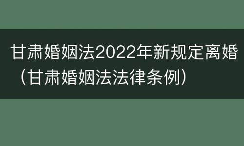 甘肃婚姻法2022年新规定离婚（甘肃婚姻法法律条例）