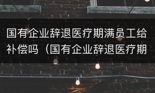 国有企业辞退医疗期满员工给补偿吗（国有企业辞退医疗期满员工给补偿吗）