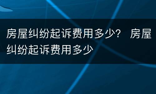 房屋纠纷起诉费用多少？ 房屋纠纷起诉费用多少