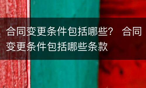 合同变更条件包括哪些？ 合同变更条件包括哪些条款