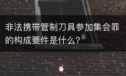 非法携带管制刀具参加集会罪的构成要件是什么？