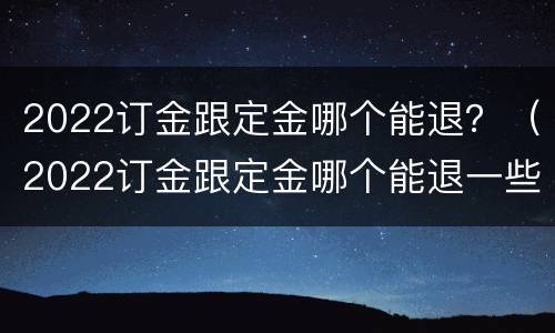 2022订金跟定金哪个能退？（2022订金跟定金哪个能退一些）