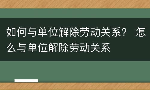 如何与单位解除劳动关系？ 怎么与单位解除劳动关系
