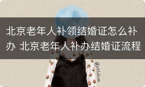 北京老年人补领结婚证怎么补办 北京老年人补办结婚证流程