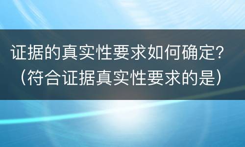 证据的真实性要求如何确定？（符合证据真实性要求的是）