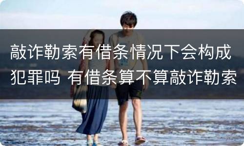敲诈勒索有借条情况下会构成犯罪吗 有借条算不算敲诈勒索