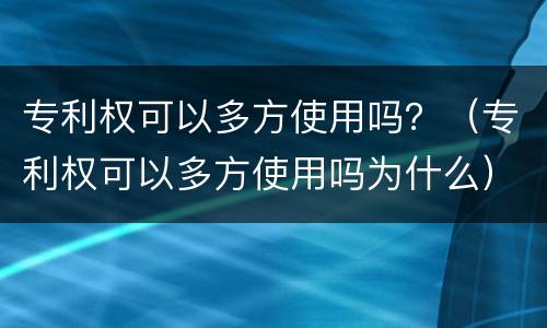 专利权可以多方使用吗？（专利权可以多方使用吗为什么）